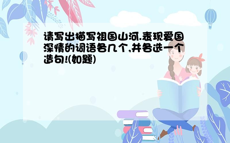 请写出描写祖国山河.表现爱国深情的词语各几个,并各选一个造句!(如题)