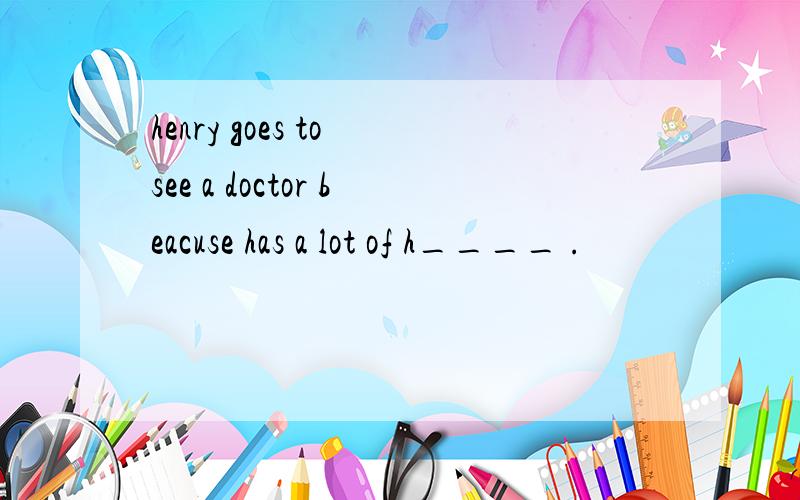 henry goes to see a doctor beacuse has a lot of h____ .