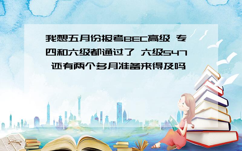 我想五月份报考BEC高级 专四和六级都通过了 六级547 还有两个多月准备来得及吗