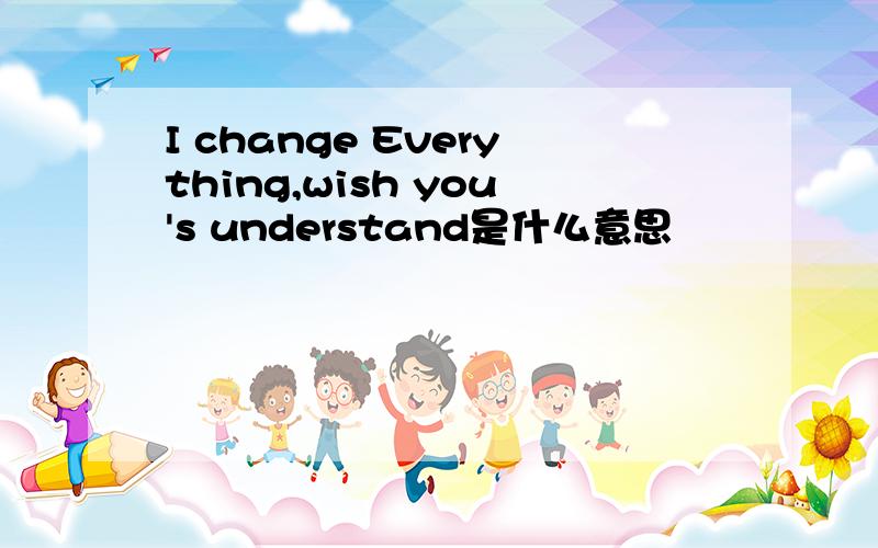 I change Everything,wish you's understand是什么意思