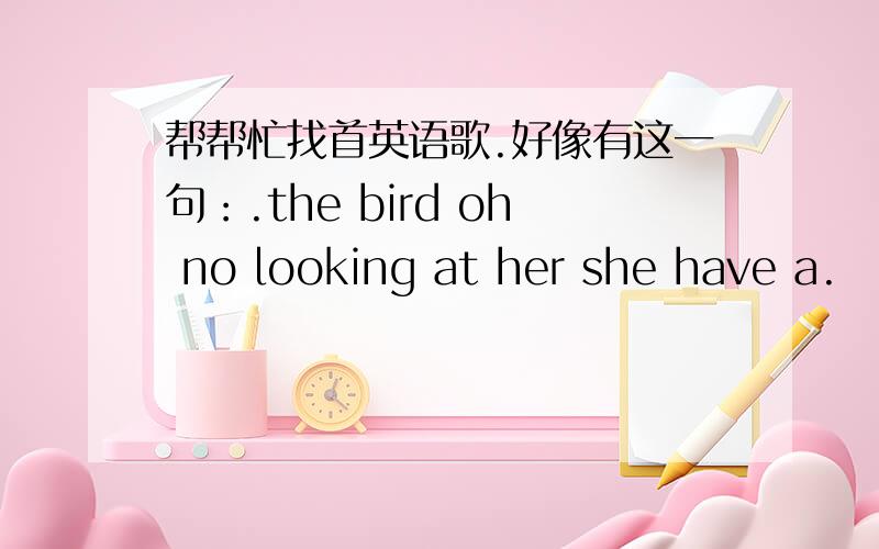 帮帮忙找首英语歌.好像有这一句：.the bird oh no looking at her she have a.