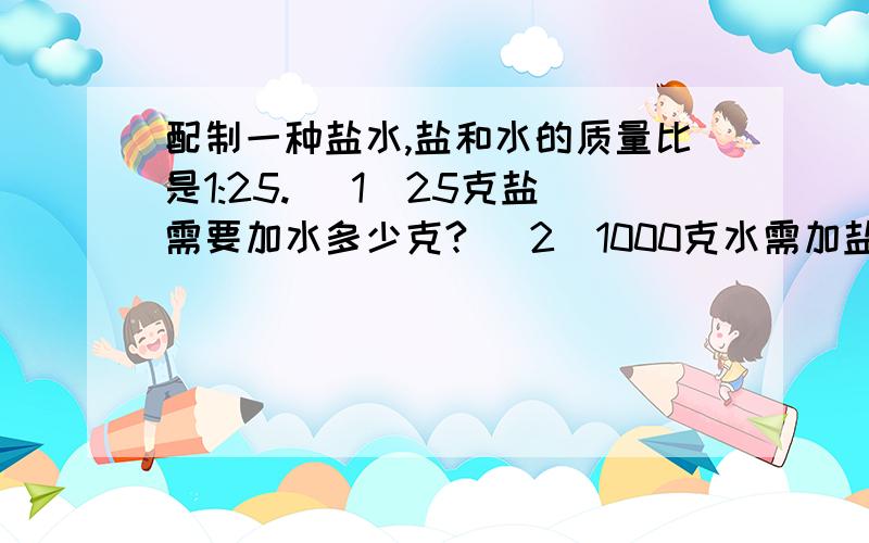 配制一种盐水,盐和水的质量比是1:25. （1）25克盐需要加水多少克? （2）1000克水需加盐多少克?