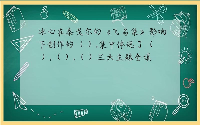 冰心在泰戈尔的《飞鸟集》影响下创作的（ ）,集中体现了（ ）,（ ）,（ ）三大主题全填