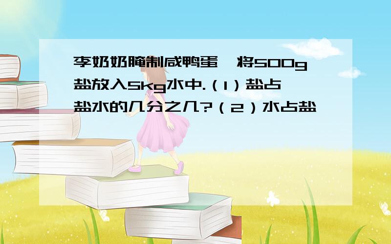 李奶奶腌制咸鸭蛋,将500g盐放入5kg水中.（1）盐占盐水的几分之几?（2）水占盐