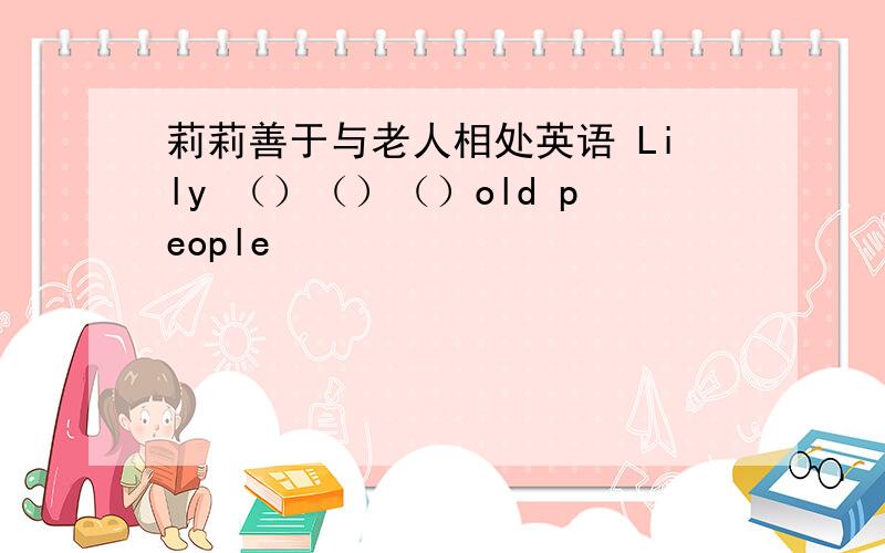 莉莉善于与老人相处英语 Lily （）（）（）old people