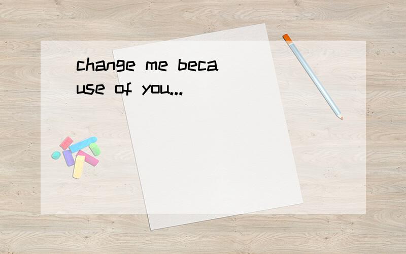 change me because of you...