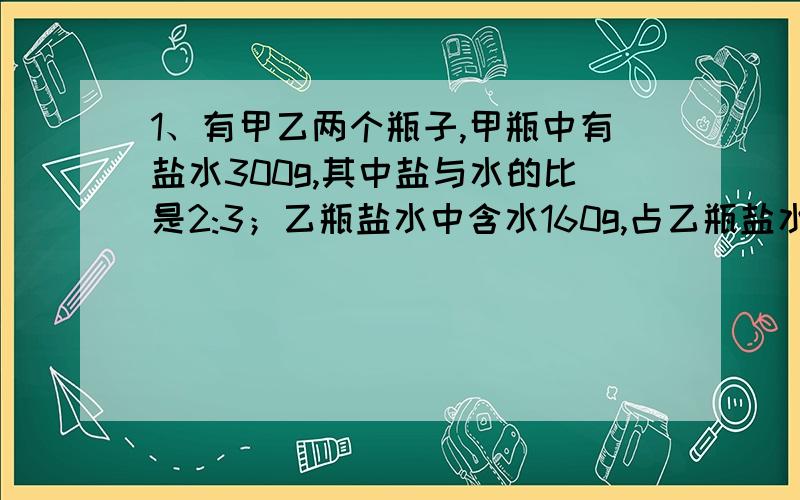 1、有甲乙两个瓶子,甲瓶中有盐水300g,其中盐与水的比是2:3；乙瓶盐水中含水160g,占乙瓶盐水的4/5.现将两瓶盐水混合在一起,此时含盐率是（ ）%