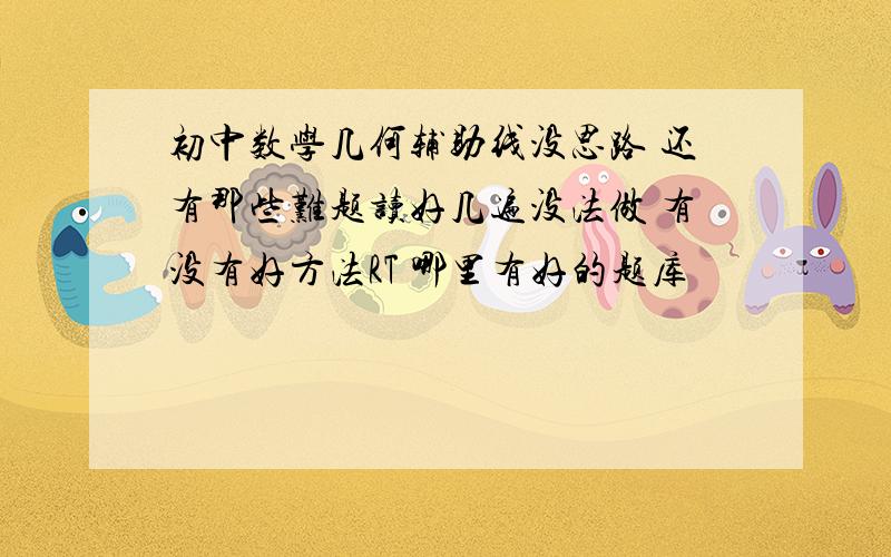 初中数学几何辅助线没思路 还有那些难题读好几遍没法做 有没有好方法RT 哪里有好的题库