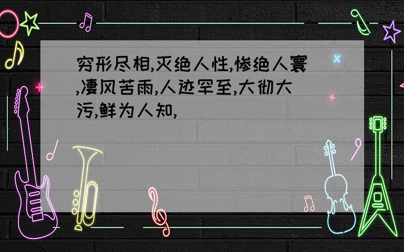 穷形尽相,灭绝人性,惨绝人寰,凄风苦雨,人迹罕至,大彻大污,鲜为人知,