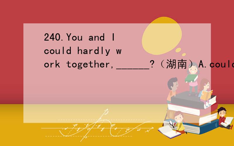 240.You and I could hardly work together,______?（湖南）A.could you B.couldn’t I C.couldn’t we D.could we我要语法依据.