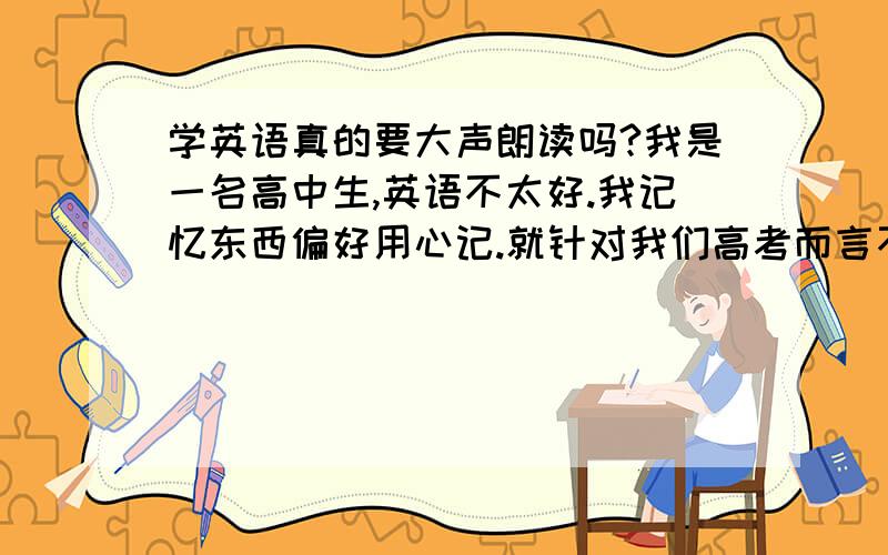 学英语真的要大声朗读吗?我是一名高中生,英语不太好.我记忆东西偏好用心记.就针对我们高考而言不大声朗读英语真的就“考”不好英语吗（我只得是考试,不是什么口语!其实我是要去辩论