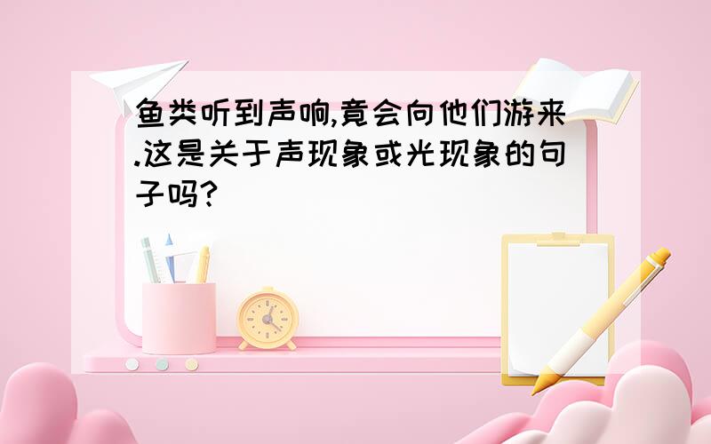 鱼类听到声响,竟会向他们游来.这是关于声现象或光现象的句子吗?