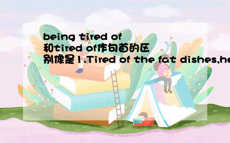 being tired of和tired of作句首的区别像是1.Tired of the fat dishes,he decided to change for a healthier diet.以及2.Being tired of reciting each word taught in class,I got the idea that English is so boring.上面两个句子的句首都是