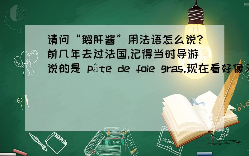 请问“鹅肝酱”用法语怎么说?前几年去过法国,记得当时导游说的是 pâte de foie gras.现在看好像又有别的说法,foie gras、foie gras d'oie.所以想问问现在流行或者通用的叫法是什么?