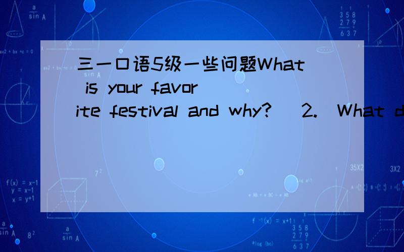 三一口语5级一些问题What is your favorite festival and why?   2.  What do you eat drink and do on?（根据第一题的扩展）   3.  Does your home town or country have any special festivals?How do people celebrate these festivals?