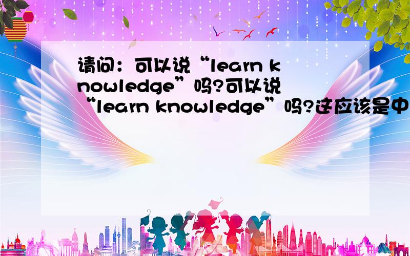 请问：可以说“learn knowledge”吗?可以说“learn knowledge”吗?这应该是中国式英语吧!应该讲“get knowledge”吧小弟寻求您的解答!我需要的是一个准确答案，到底可以吗？千万不要害我，我可要