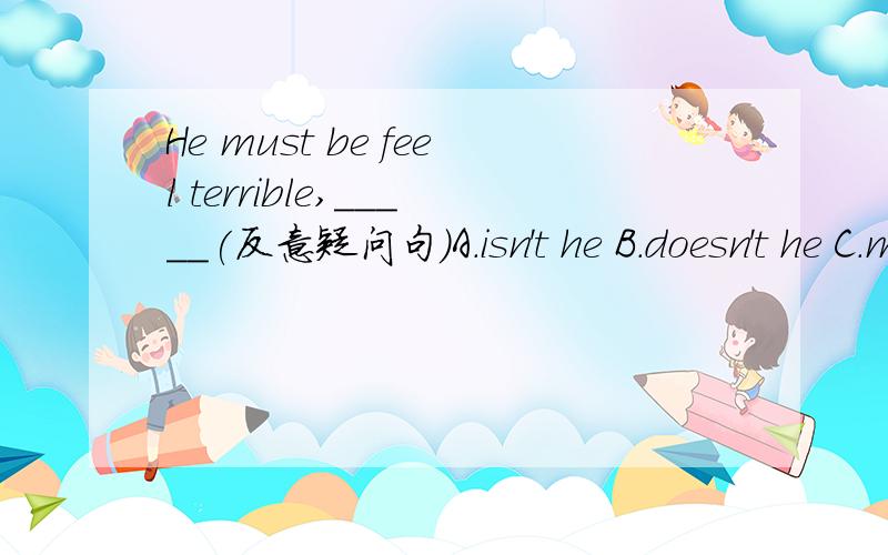 He must be feel terrible,_____(反意疑问句）A.isn't he B.doesn't he C.mustn't he D.can't he