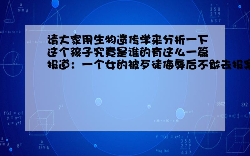 请大家用生物遗传学来分析一下这个孩子究竟是谁的有这么一篇报道：一个女的被歹徒侮辱后不敢去报案也不敢和老公说,后来发现怀孕了,在不确定是不是老公的情况下也不敢去做人流最终