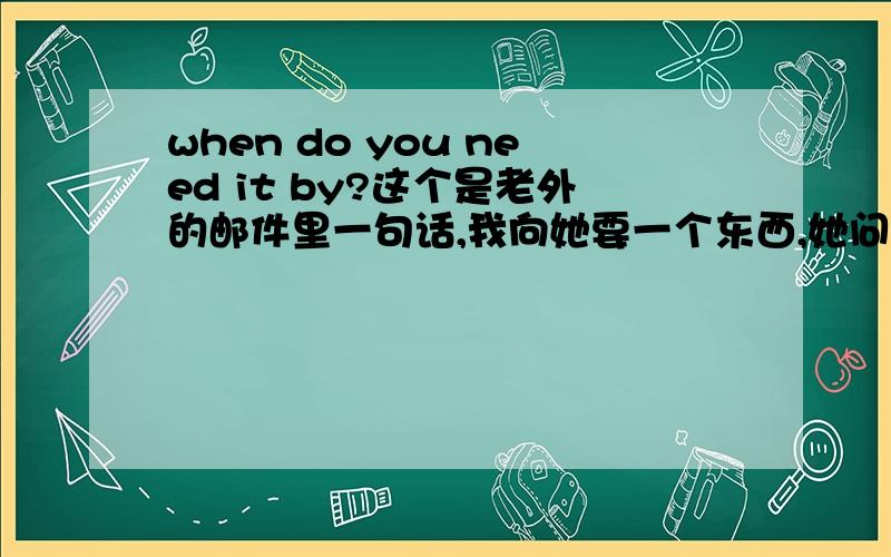 when do you need it by?这个是老外的邮件里一句话,我向她要一个东西,她问我这个.意思可能是我什么时候需要,看了半天都不懂.