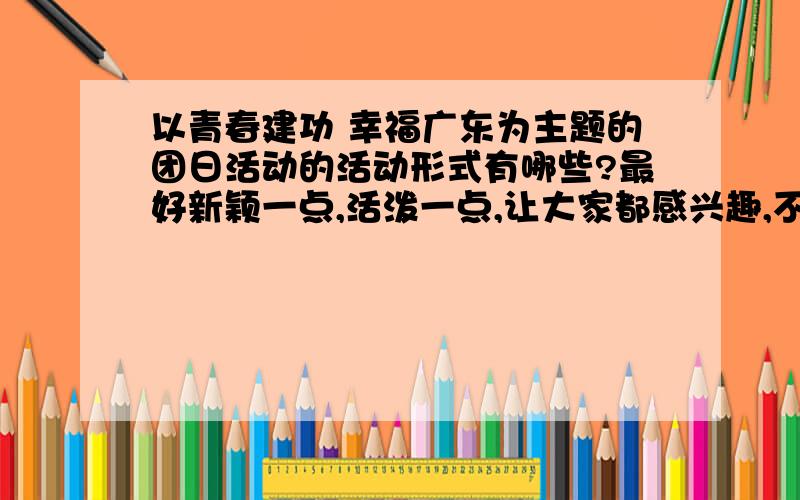 以青春建功 幸福广东为主题的团日活动的活动形式有哪些?最好新颖一点,活泼一点,让大家都感兴趣,不要死板,