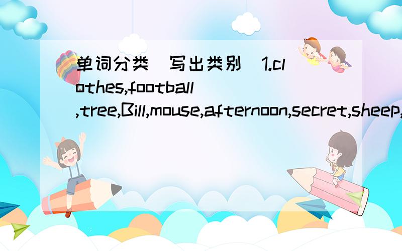 单词分类(写出类别)1.clothes,football,tree,Bill,mouse,afternoon,secret,sheep,Rose,flower,game,skirt(1)＿＿＿＿＿＿＿＿＿＿＿＿＿＿＿(2)＿＿＿＿＿＿＿＿＿＿＿＿＿＿＿(3)＿＿＿＿＿＿＿＿＿＿＿＿＿＿＿