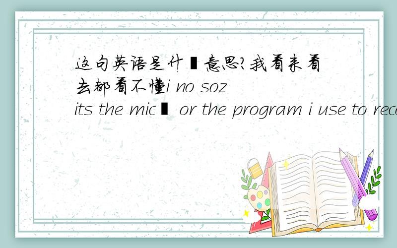 这句英语是什麼意思?我看来看去都看不懂i no soz its the mic﻿ or the program i use to record it soz lol