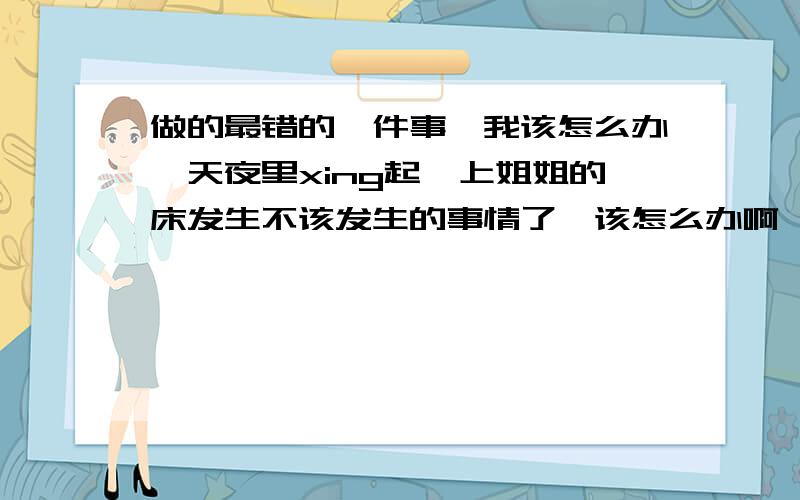 做的最错的一件事,我该怎么办一天夜里xing起,上姐姐的床发生不该发生的事情了,该怎么办啊