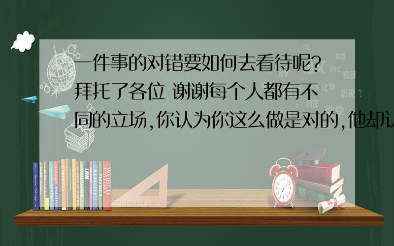 一件事的对错要如何去看待呢?拜托了各位 谢谢每个人都有不同的立场,你认为你这么做是对的,他却认为你是欺骗他?到底是谁对谁呢,而错的那一方该如何补救呢?