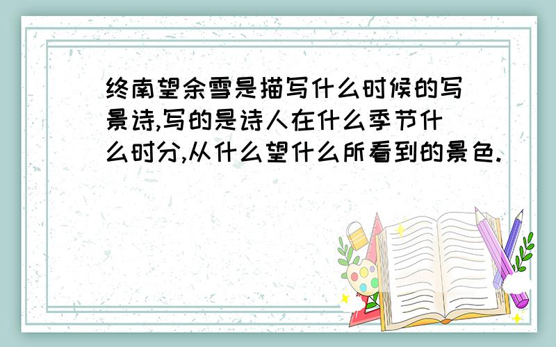 终南望余雪是描写什么时候的写景诗,写的是诗人在什么季节什么时分,从什么望什么所看到的景色.