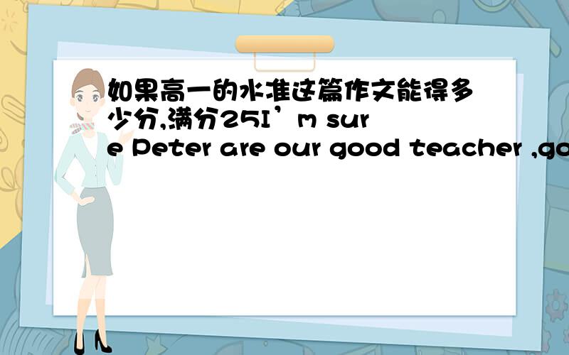 如果高一的水准这篇作文能得多少分,满分25I’m sure Peter are our good teacher ,good friend .Though he is strict with our in English studying Dares no body who doesn’t finish the homework on time .We are still rember your warm smile