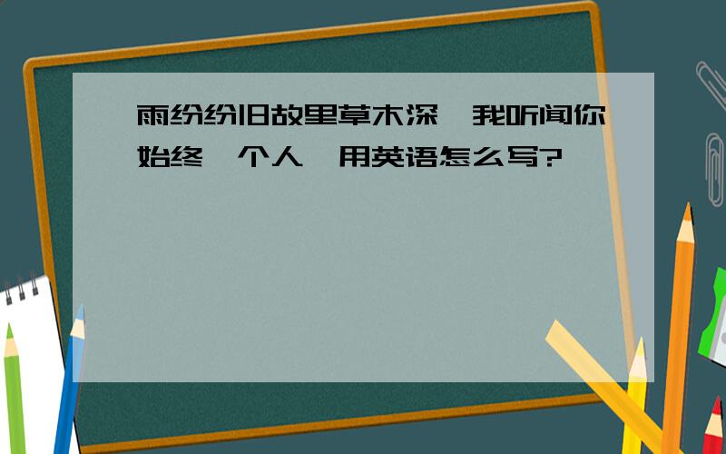 雨纷纷旧故里草木深,我听闻你始终一个人,用英语怎么写?