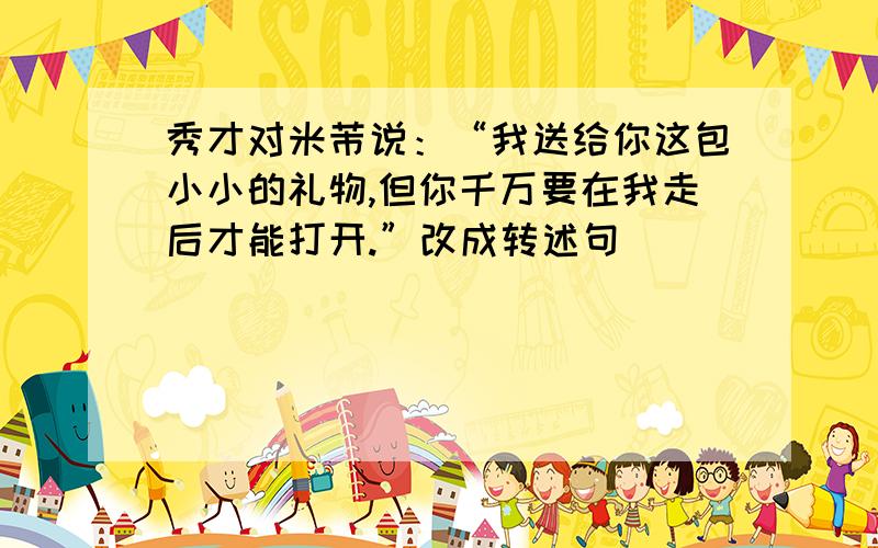 秀才对米芾说：“我送给你这包小小的礼物,但你千万要在我走后才能打开.”改成转述句