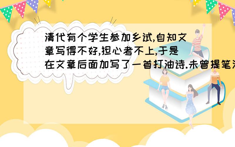 清代有个学生参加乡试,自知文章写得不好,担心考不上,于是在文章后面加写了一首打油诗.未曾提笔泪涟涟,苦读寒窗十几年,考官要不把我取,回家一命染黄泉.由于该考生的文章写得确实糟糕,