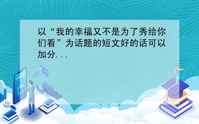 以“我的幸福又不是为了秀给你们看”为话题的短文好的话可以加分...