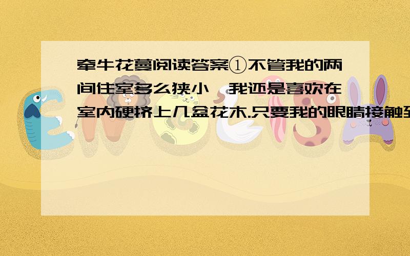 牵牛花蔓阅读答案①不管我的两间住室多么狭小,我还是喜欢在室内硬挤上几盆花木.只要我的眼睛接触到一点儿,精神就会为之一爽.不过,我养了多年山茶、白兰之类也算有名的花木,大多不成