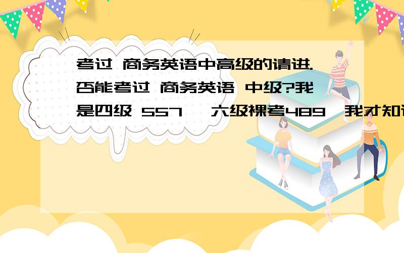 考过 商务英语中高级的请进.否能考过 商务英语 中级?我是四级 557 ,六级裸考489,我才知道中级难度是介于四六之间,本来打算十二月参加中级考试,但是看难度很想参加五月的中级.可是我商务