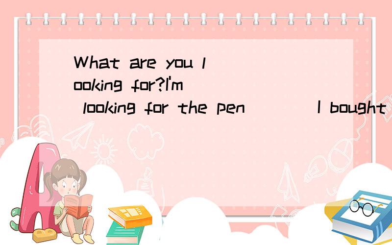 What are you looking for?I'm looking for the pen____I bought yesterday.A.which B.that C./ D.A,B&C