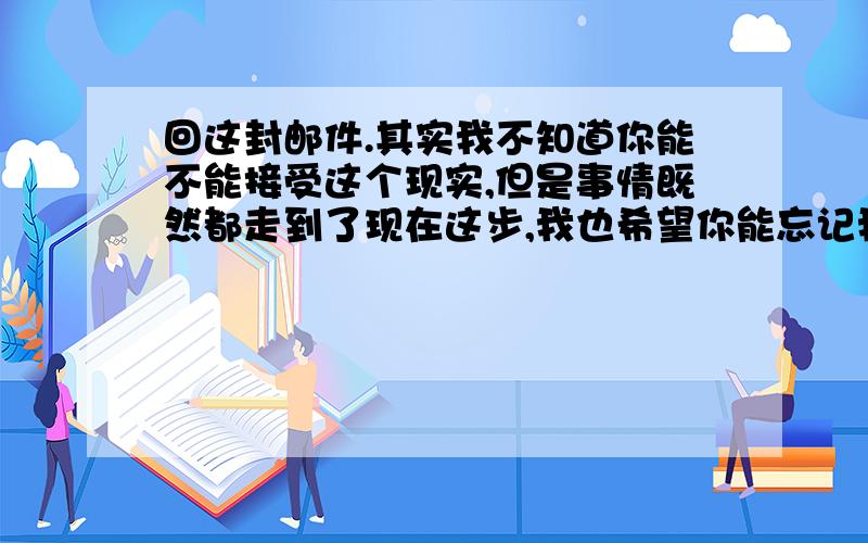 回这封邮件.其实我不知道你能不能接受这个现实,但是事情既然都走到了现在这步,我也希望你能忘记我,我不是一个让你因为我而耽误你的一生,咱们每个人都有选择的权利,这次是我逼你做这