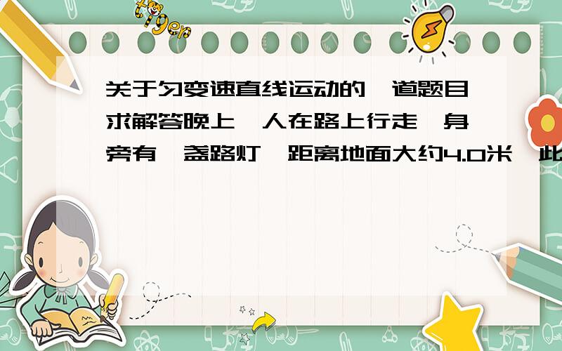 关于匀变速直线运动的一道题目求解答晚上一人在路上行走,身旁有一盏路灯,距离地面大约4.0米,此人身高大约1.7米,行走的速度为2m/s,那么他的影子前进的速度大约是多少?