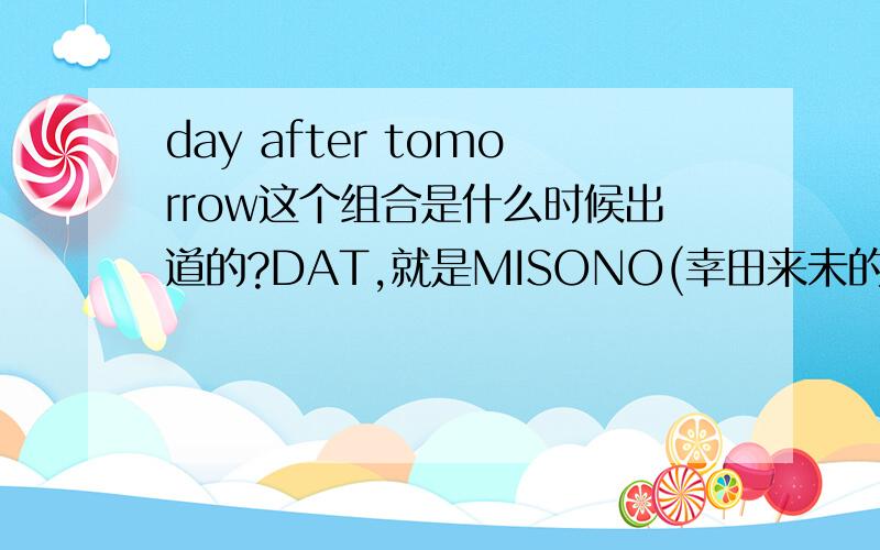 day after tomorrow这个组合是什么时候出道的?DAT,就是MISONO(幸田来未的亲妹妹)这个2男一女的组合是什么时候出道的?虽然后来解散了-,有知道的嘛.