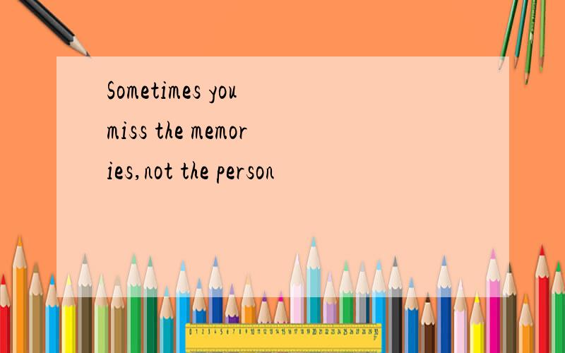 Sometimes you miss the memories,not the person