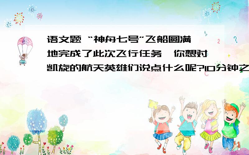 语文题 “神舟七号”飞船圆满地完成了此次飞行任务,你想对凯旋的航天英雄们说点什么呢?10分钟之内回答,不然不给分