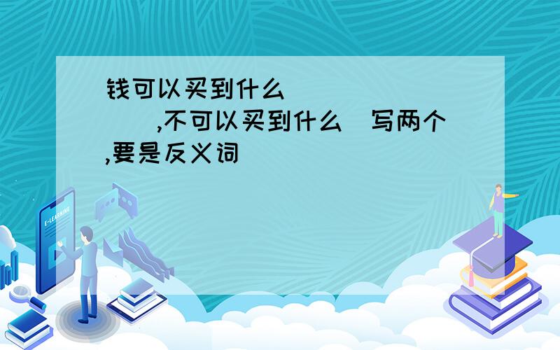 钱可以买到什么_________,不可以买到什么(写两个,要是反义词)