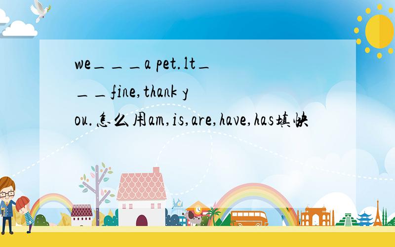 we___a pet.lt___fine,thank you.怎么用am,is,are,have,has填快