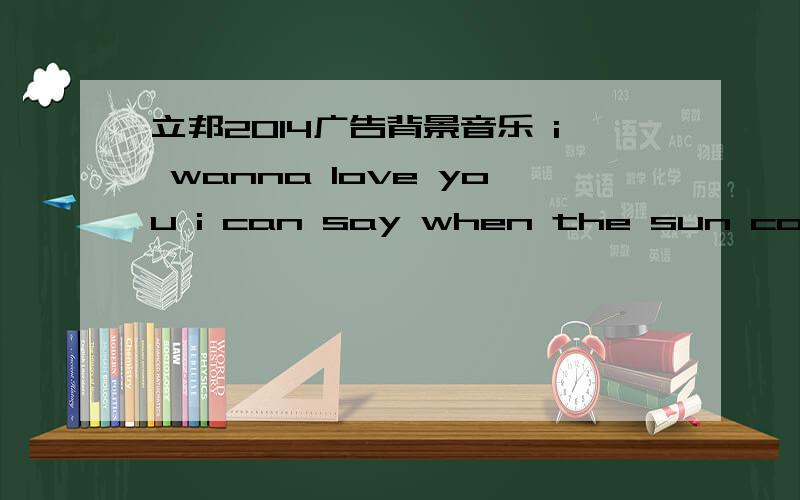 立邦2014广告背景音乐 i wanna love you i can say when the sun come .有男的 有女的 唱的 节奏挺快的