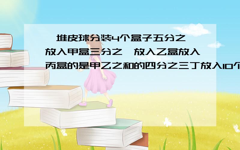 一堆皮球分装4个盒子五分之一放入甲盒三分之一放入乙盒放入丙盒的是甲乙之和的四分之三丁放入10个共几个?