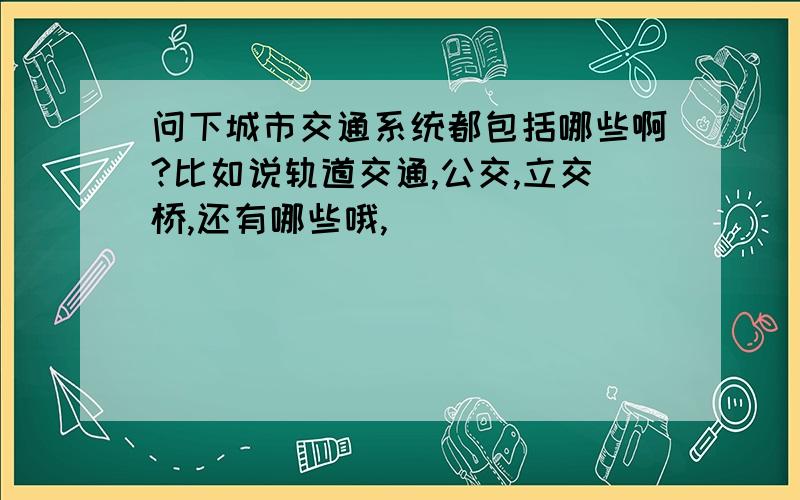 问下城市交通系统都包括哪些啊?比如说轨道交通,公交,立交桥,还有哪些哦,