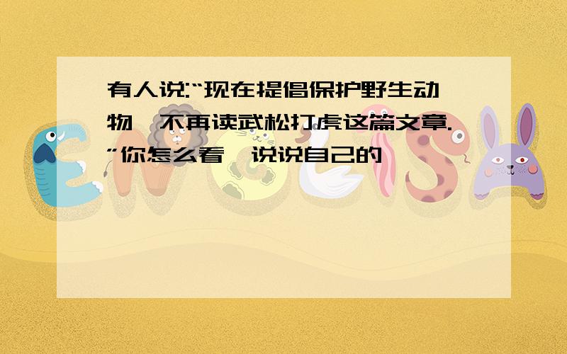 有人说:“现在提倡保护野生动物,不再读武松打虎这篇文章.”你怎么看,说说自己的