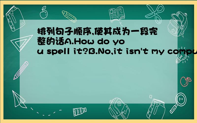 排列句子顺序,使其成为一段完整的话A.How do you spell it?B.No,it isn't my computer.C.Excuse me,what's this in English?D.What color is it?E.Is that your computer?F.It's a computer.G.Is that his computer?H.Yes,it is.I.C-O-M-P-U-E-R.J.It's