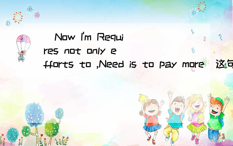 (Now I'm Requires not only efforts to ,Need is to pay more)这句话是什么意思 有积分